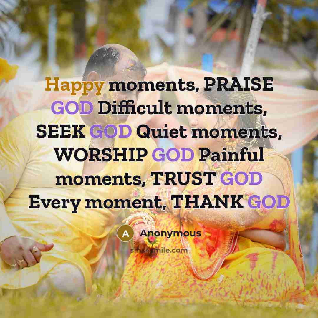 “Happy moments, PRAISE GOD Difficult moments, SEEK GOD Quiet moments, WORSHIP GOD Painful moments, TRUST GOD Every moment, THANK GOD” quote by Anonymous