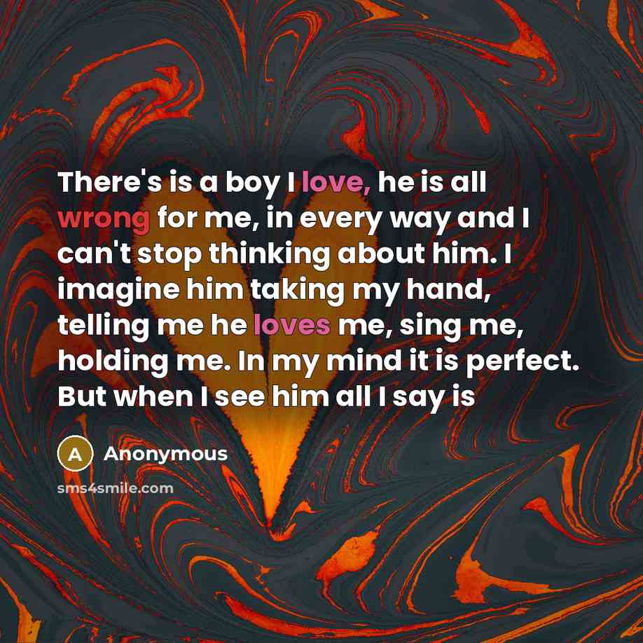 “There's is a boy I love, he is all wrong for me, in every way and I can't stop thinking about him. I imagine him taking my hand, telling me he loves me, sing me, holding me. In my mind it is perfect. But when I see him all I say is” quote by Anonymous