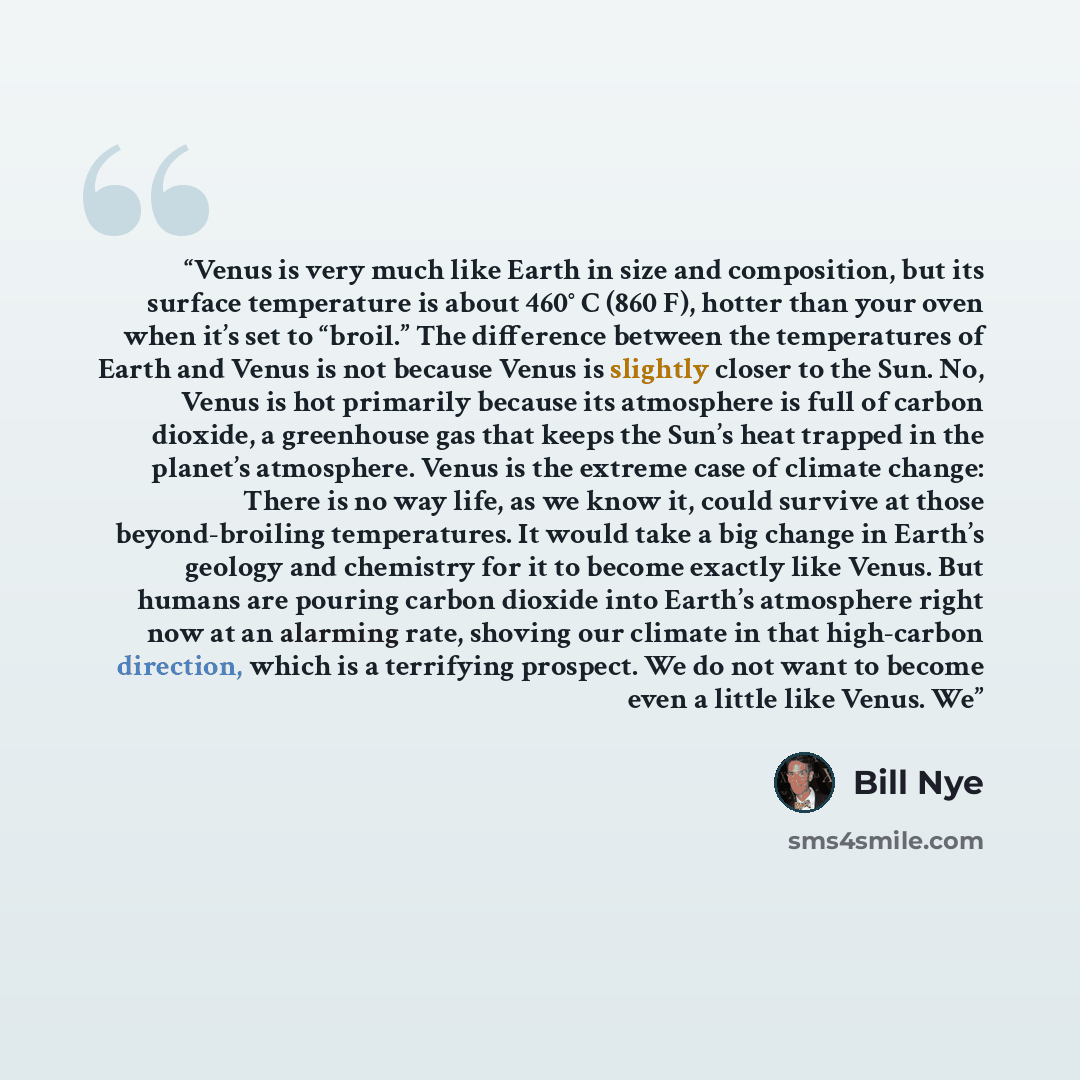 “Venus is very much like Earth in size and composition, but its surface temperature is about 460° C (860 F), hotter than your oven when it’s set to “broil.” The difference between the temperatures of Earth and Venus is not because Venus is slightly closer to the Sun. No, Venus is hot primarily…” quote by Bill Nye