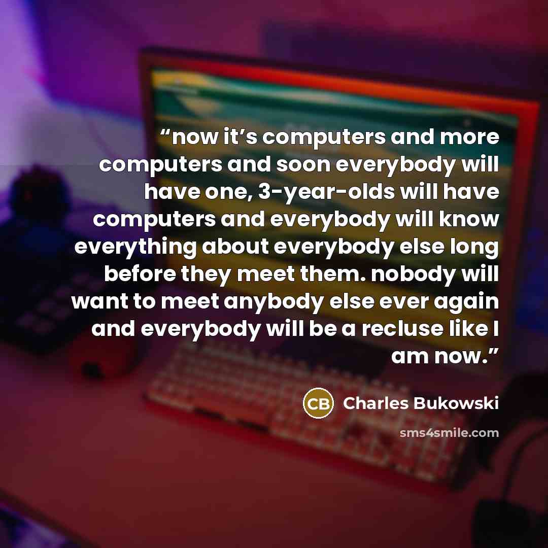 “now it’s computers and more computers and soon everybody will have one, 3-year-olds will have computers and everybody will know everything about everybody else long before they meet them. nobody will want to meet anybody else ever again and everybody will be a recluse like I am now.” quote by Charles Bukowski