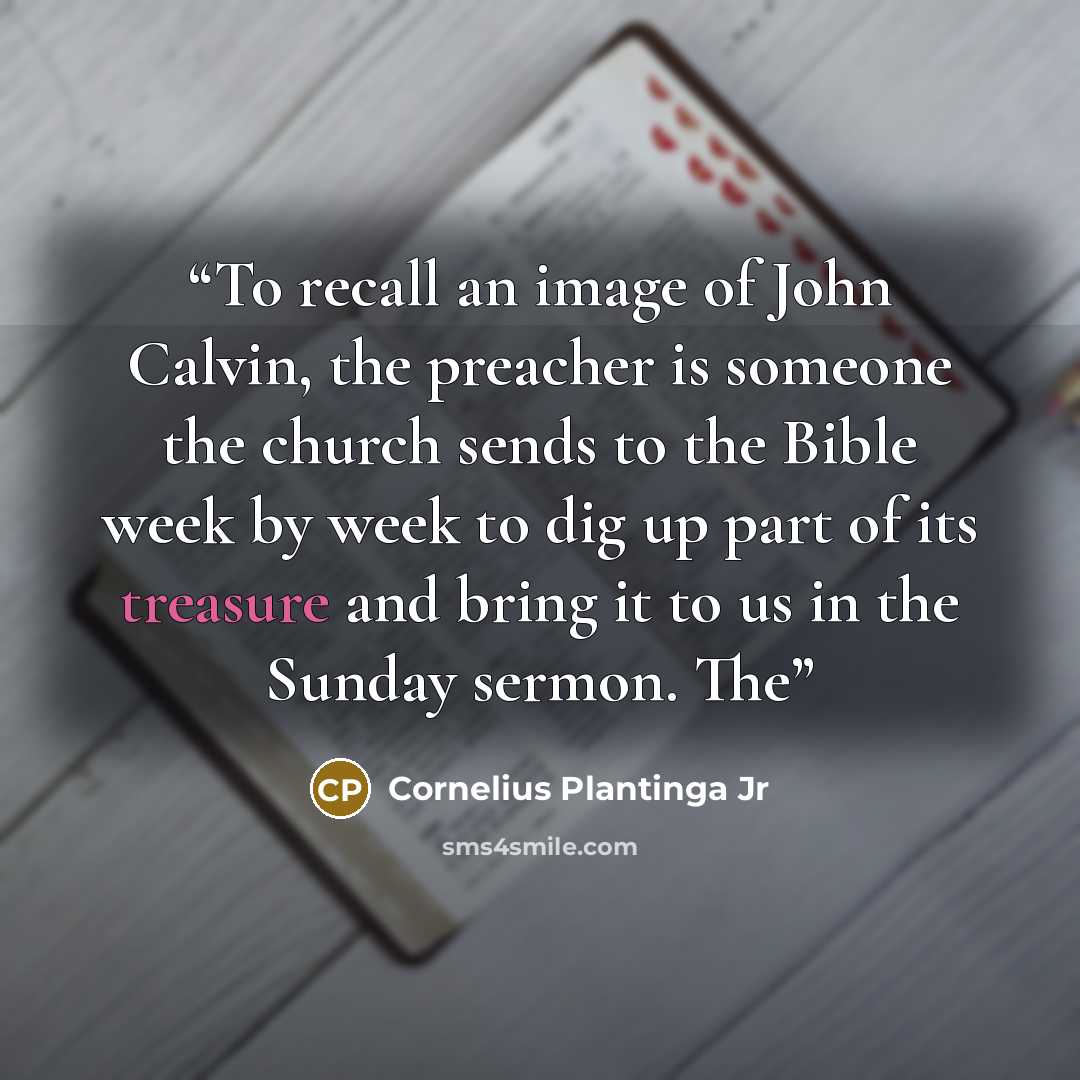 “To recall an image of John Calvin, the preacher is someone the church sends to the Bible week by week to dig up part of its treasure and bring it to us in the Sunday sermon. The” quote by Cornelius Plantinga Jr