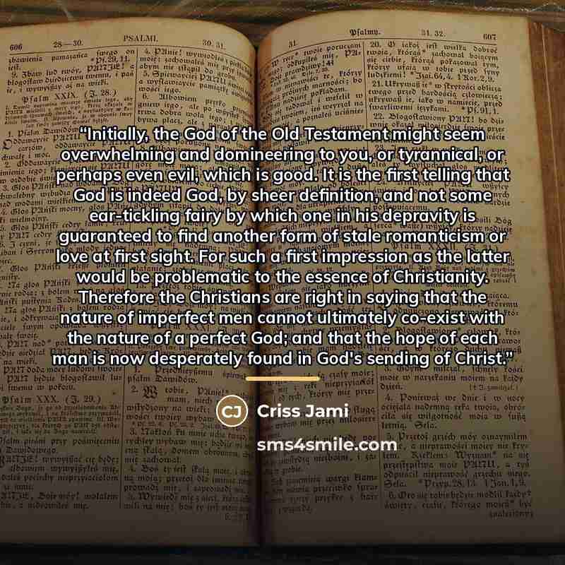 “Initially, the God of the Old Testament might seem overwhelming and domineering to you, or tyrannical, or perhaps even evil, which is good. It is the first telling that God is indeed God, by sheer definition, and not some ear-tickling fairy by which one in his depravity is guaranteed to find…” quote by Criss Jami