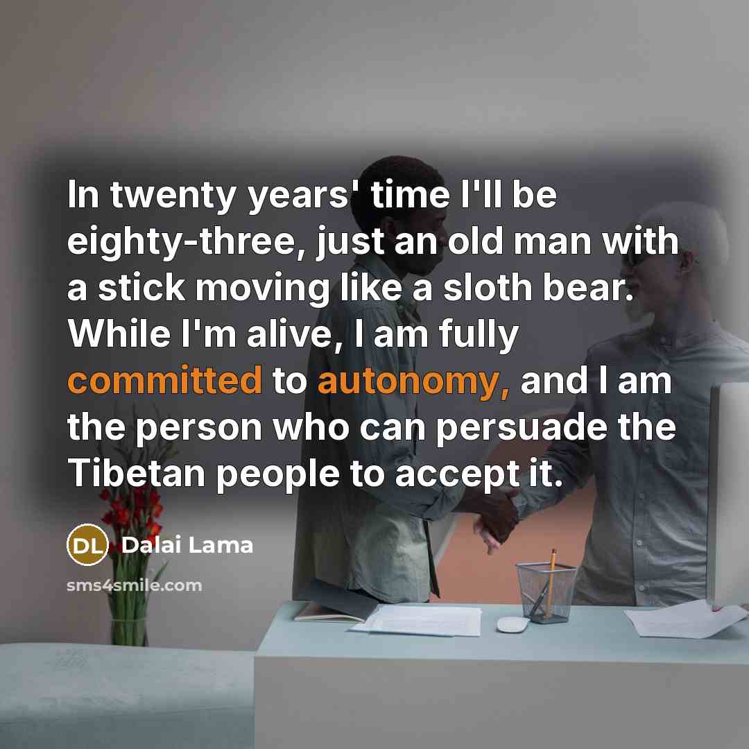 “In twenty years' time I'll be eighty-three, just an old man with a stick moving like a sloth bear. While I'm alive, I am fully committed to autonomy, and I am the person who can persuade the Tibetan people to accept it.” quote by Dalai Lama
