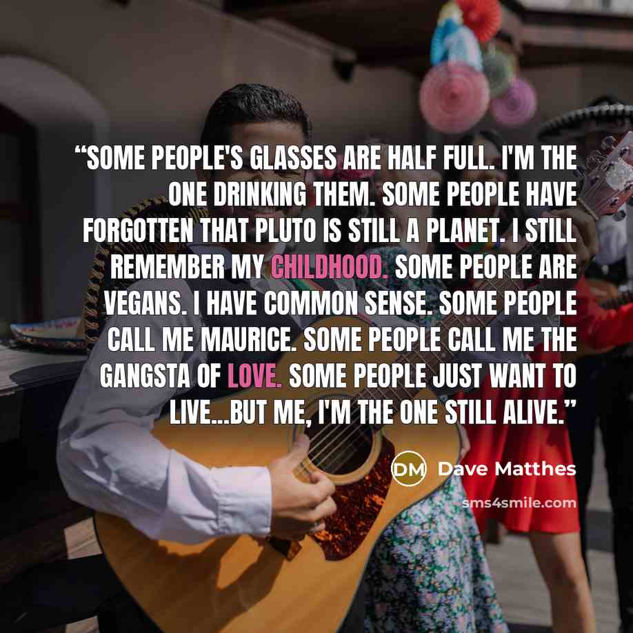 “Some people's glasses are half full. I'm the one drinking them. Some people have forgotten that Pluto is still a planet. I still remember my childhood. Some people are vegans. I have common sense. Some people call me Maurice. Some people call me the Gangsta of Love. Some people just want to…” quote by Dave Matthes