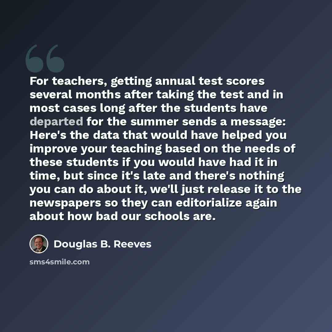 “For teachers, getting annual test scores several months after taking the test and in most cases long after the students have departed for the summer sends a message: Here's the data that would have helped you improve your teaching based on the needs of these students if you would have had it in…” quote by Douglas B. Reeves