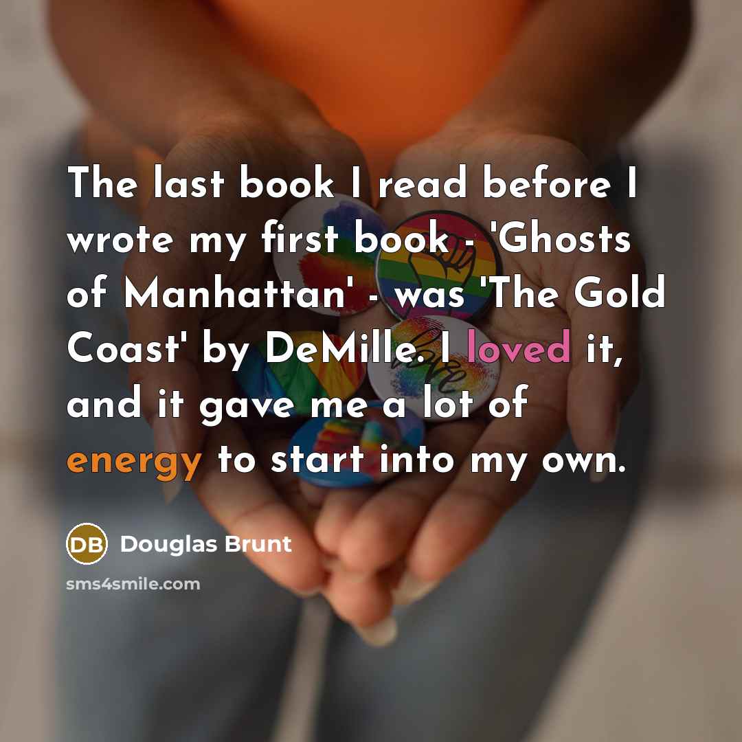 “The last book I read before I wrote my first book - 'Ghosts of Manhattan' - was 'The Gold Coast' by DeMille. I loved it, and it gave me a lot of energy to start into my own.” quote by Douglas Brunt