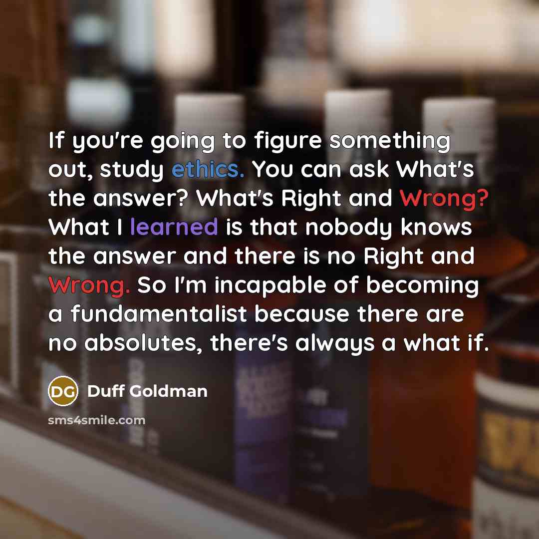 “If you're going to figure something out, study ethics. You can ask What's the answer? What's Right and Wrong? What I learned is that nobody knows the answer and there is no Right and Wrong. So I'm incapable of becoming a fundamentalist because there are no absolutes, there's always a what if.” quote by Duff Goldman