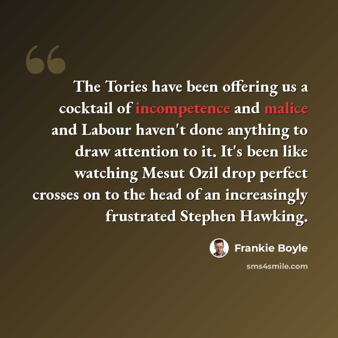 “The Tories have been offering us a cocktail of incompetence and malice and Labour haven't done anything to draw attention to it. It's been like watching Mesut Ozil drop perfect crosses on to the head of an increasingly frustrated Stephen Hawking.” quote by Frankie Boyle