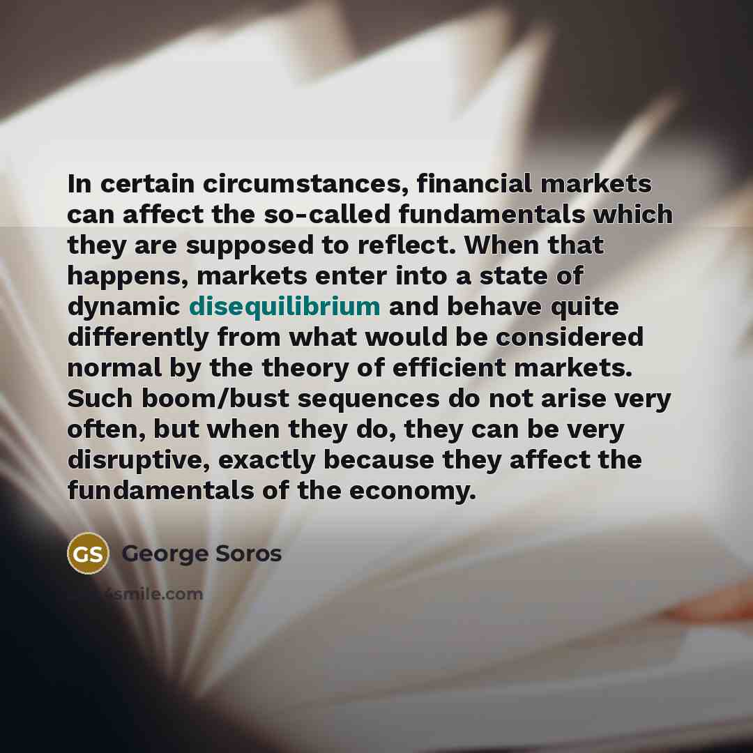 “In certain circumstances, financial markets can affect the so-called fundamentals which they are supposed to reflect. When that happens, markets enter into a state of dynamic disequilibrium and behave quite differently from what would be considered normal by the theory of efficient markets. Such…” quote by George Soros