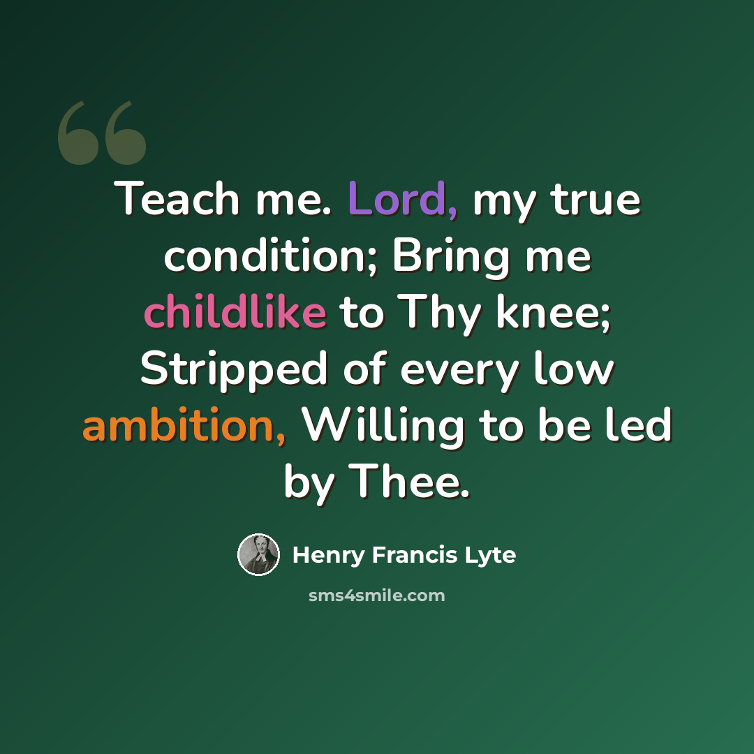 “Teach me. Lord, my true condition; Bring me childlike to Thy knee; Stripped of every low ambition, Willing to be led by Thee.” quote by Henry Francis Lyte
