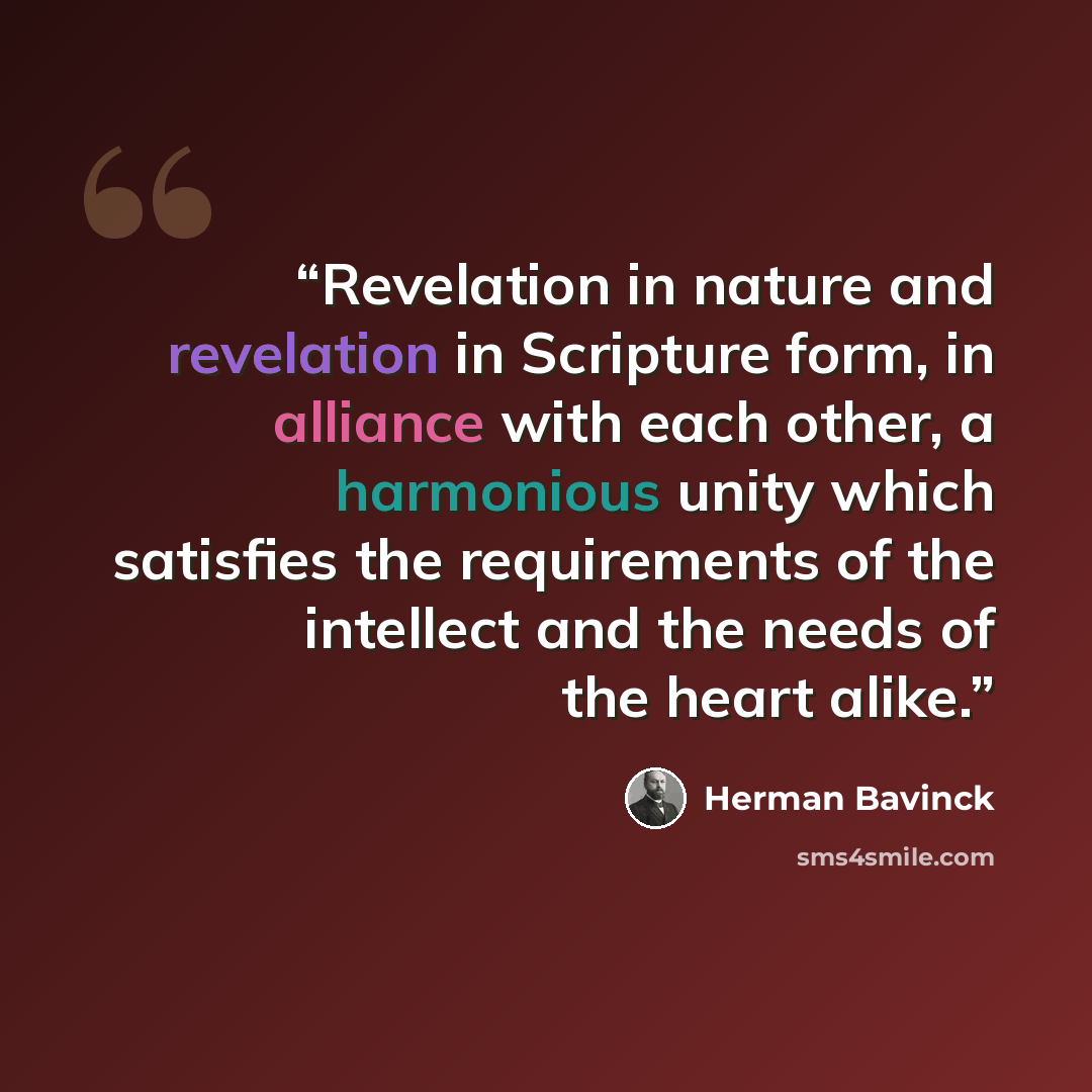 “Revelation in nature and revelation in Scripture form, in alliance with each other, a harmonious unity which satisfies the requirements of the intellect and the needs of the heart alike.” quote by Herman Bavinck