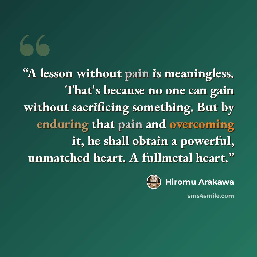 “A lesson without pain is meaningless. That's because no one can gain without sacrificing something. But by enduring that pain and overcoming it, he shall obtain a powerful, unmatched heart. A fullmetal heart.” quote by Hiromu Arakawa
