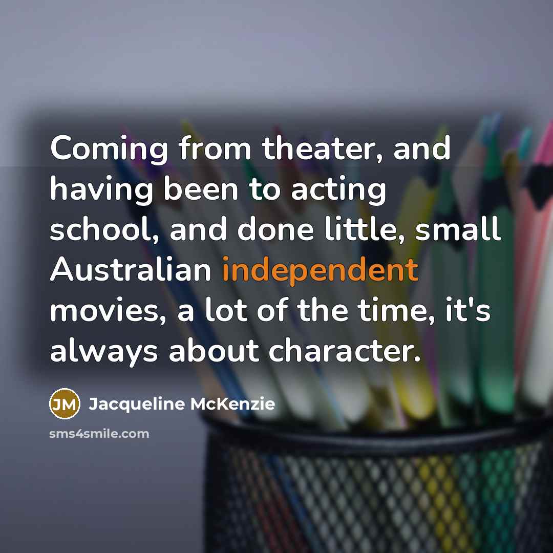 “Coming from theater, and having been to acting school, and done little, small Australian independent movies, a lot of the time, it's always about character.” quote by Jacqueline McKenzie