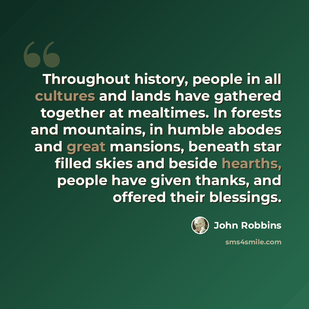“Throughout history, people in all cultures and lands have gathered together at mealtimes. In forests and mountains, in humble abodes and great mansions, beneath star filled skies and beside hearths, people have given thanks, and offered their blessings.” quote by John Robbins
