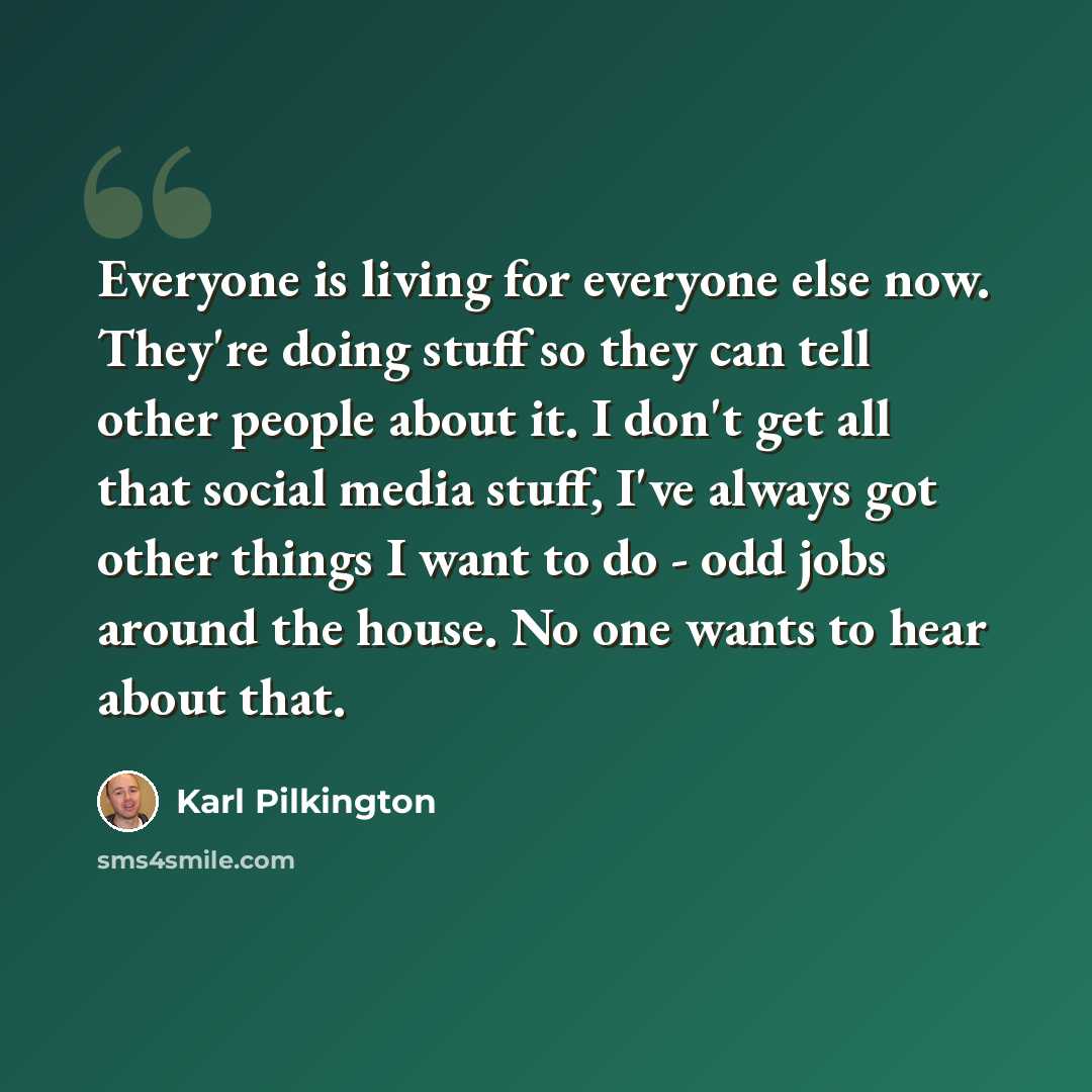 “Everyone is living for everyone else now. They're doing stuff so they can tell other people about it. I don't get all that social media stuff, I've always got other things I want to do - odd jobs around the house. No one wants to hear about that.” quote by Karl Pilkington