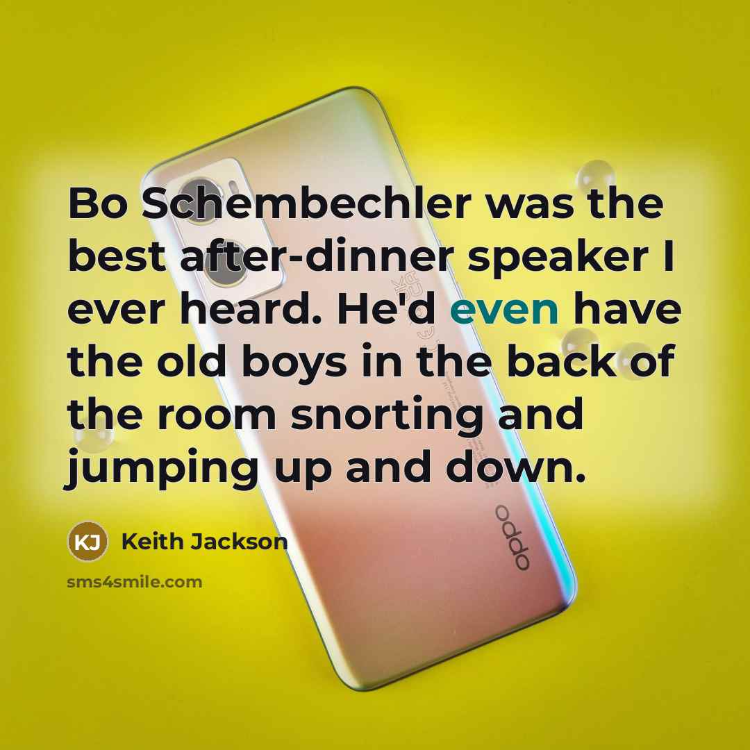 “Bo Schembechler was the best after-dinner speaker I ever heard. He'd even have the old boys in the back of the room snorting and jumping up and down.” quote by Keith Jackson