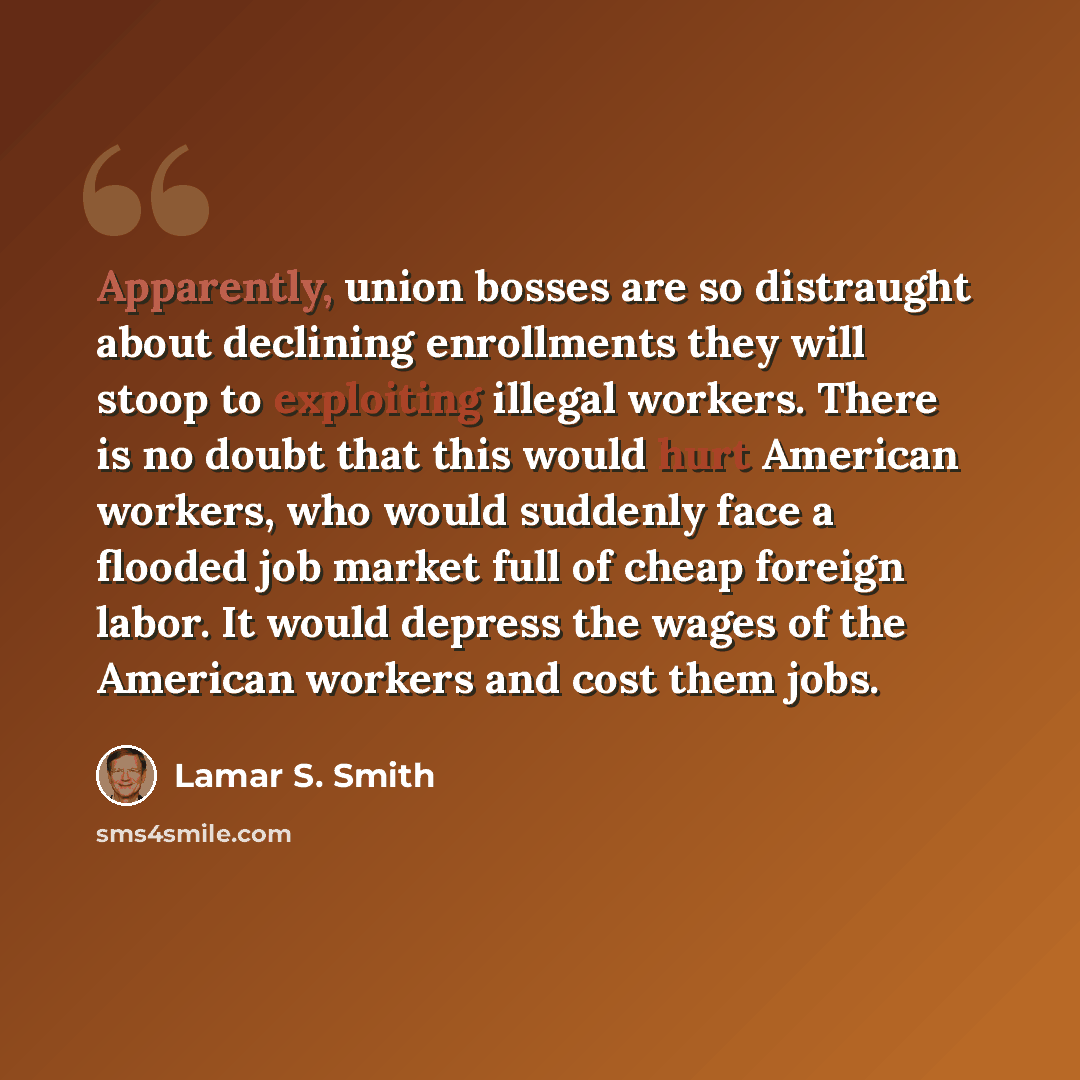 “Apparently, union bosses are so distraught about declining enrollments they will stoop to exploiting illegal workers. There is no doubt that this would hurt American workers, who would suddenly face a flooded job market full of cheap foreign labor. It would depress the wages of the American…” quote by Lamar S. Smith