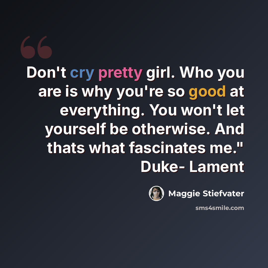 “Don't cry pretty girl. Who you are is why you're so good at everything. You won't let yourself be otherwise. And thats what fascinates me." Duke- Lament” quote by Maggie Stiefvater