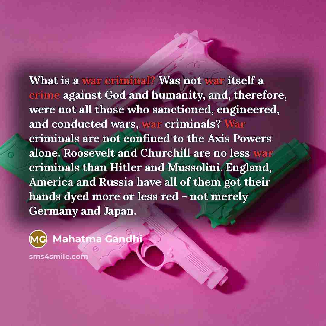 “What is a war criminal? Was not war itself a crime against God and humanity, and, therefore, were not all those who sanctioned, engineered, and conducted wars, war criminals? War criminals are not confined to the Axis Powers alone. Roosevelt and Churchill are no less war criminals than Hitler and…” quote by Mahatma Gandhi
