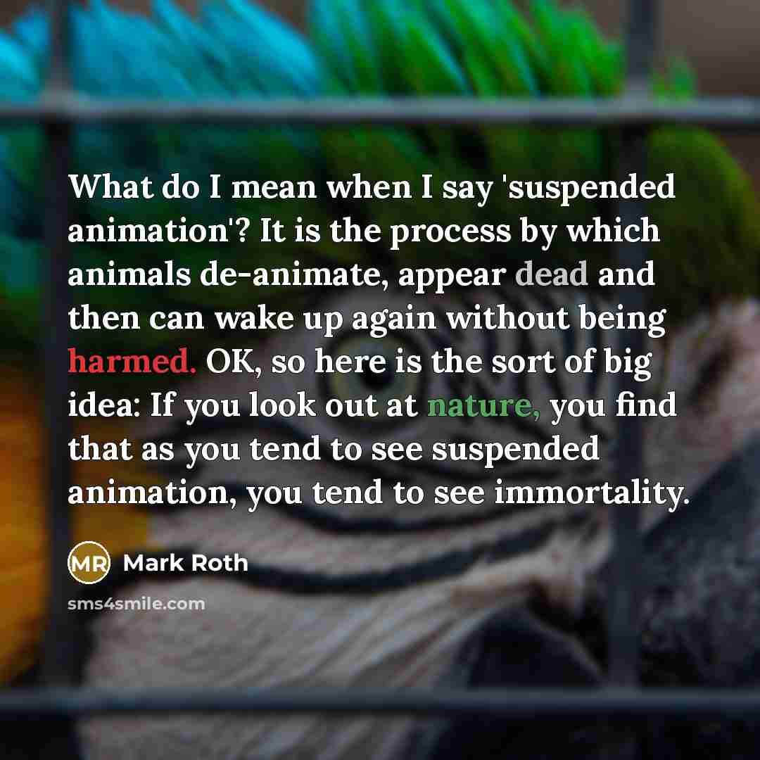 “What do I mean when I say 'suspended animation'? It is the process by which animals de-animate, appear dead and then can wake up again without being harmed. OK, so here is the sort of big idea: If you look out at nature, you find that as you tend to see suspended animation, you tend to see…” quote by Mark Roth