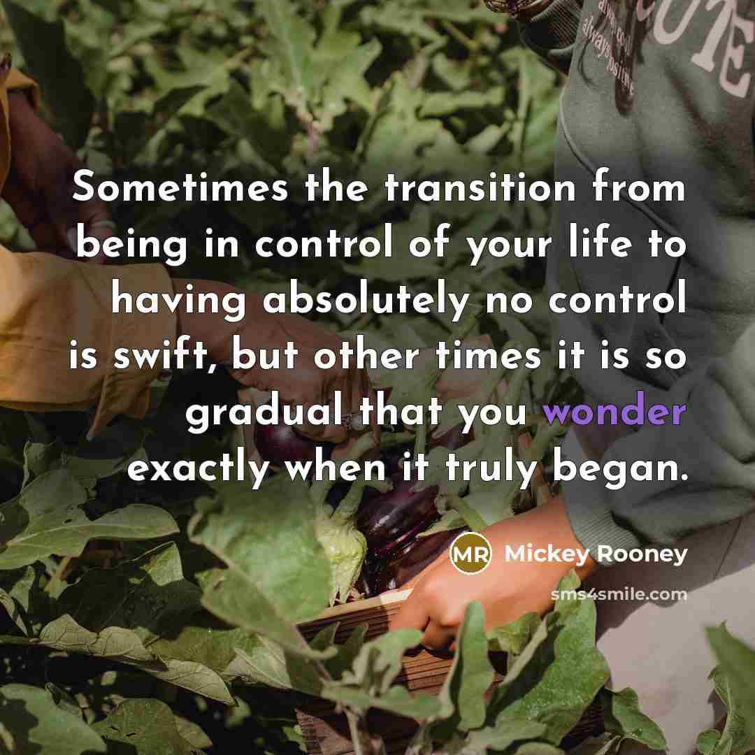 “Sometimes the transition from being in control of your life to having absolutely no control is swift, but other times it is so gradual that you wonder exactly when it truly began.” quote by Mickey Rooney