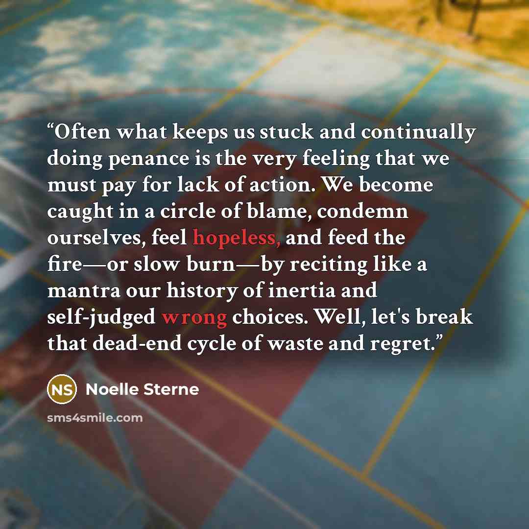 “Often what keeps us stuck and continually doing penance is the very feeling that we must pay for lack of action. We become caught in a circle of blame, condemn ourselves, feel hopeless, and feed the fire—or slow burn—by reciting like a mantra our history of inertia and self-judged wrong choices…” quote by Noelle Sterne