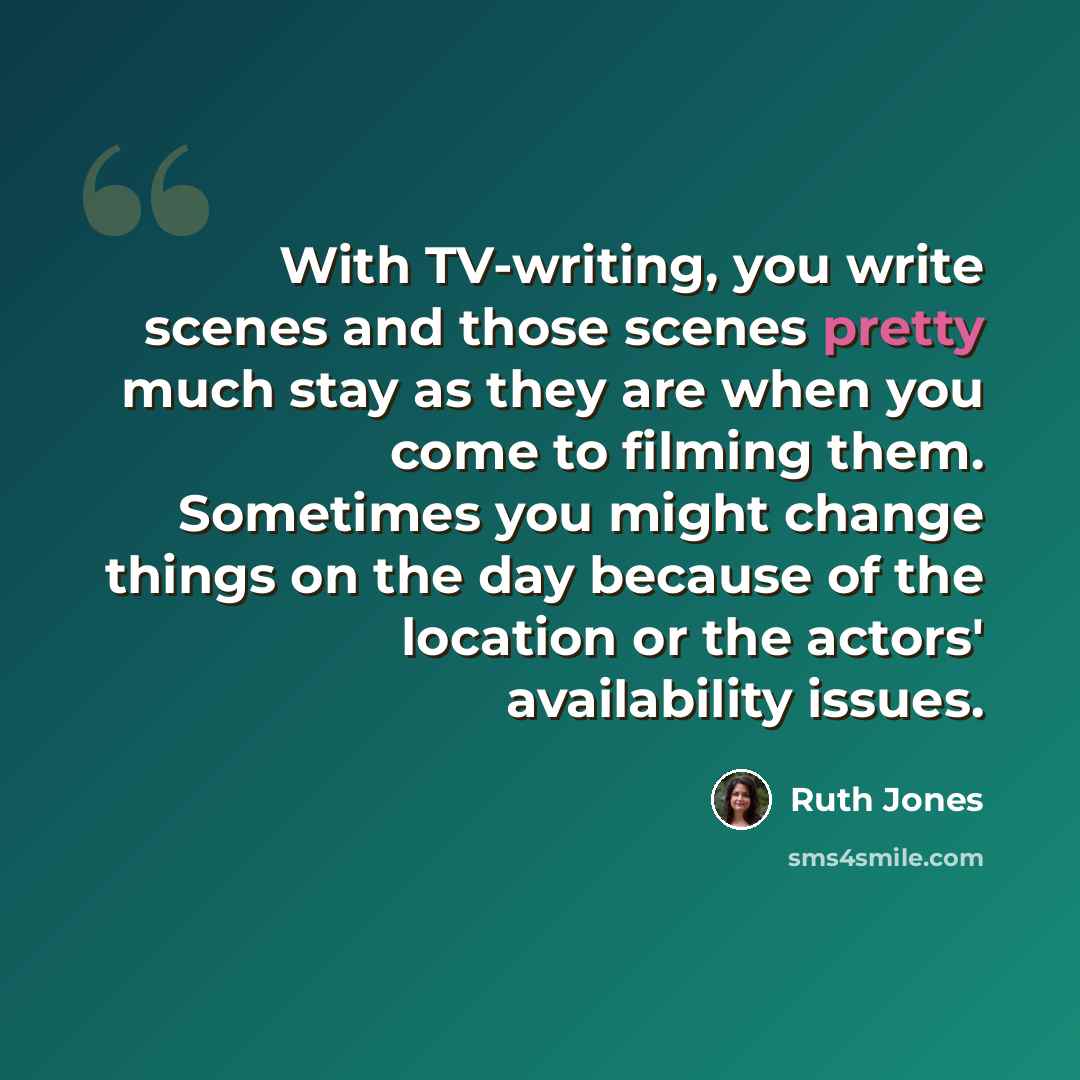 “With TV-writing, you write scenes and those scenes pretty much stay as they are when you come to filming them. Sometimes you might change things on the day because of the location or the actors' availability issues.” quote by Ruth Jones