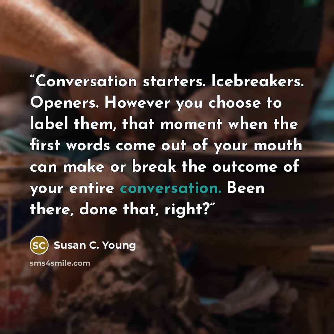 “Conversation starters. Icebreakers. Openers. However you choose to label them, that moment when the first words come out of your mouth can make or break the outcome of your entire conversation. Been there, done that, right?” quote by Susan C. Young