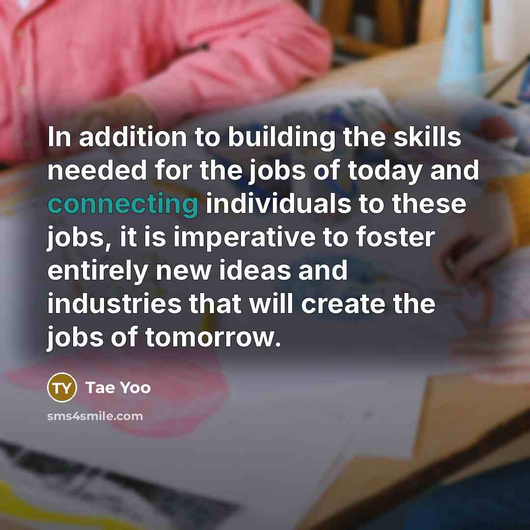 “In addition to building the skills needed for the jobs of today and connecting individuals to these jobs, it is imperative to foster entirely new ideas and industries that will create the jobs of tomorrow.” quote by Tae Yoo