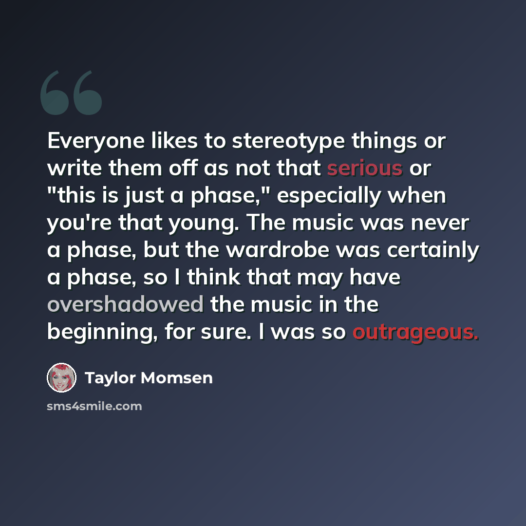 “Everyone likes to stereotype things or write them off as not that serious or "this is just a phase," especially when you're that young. The music was never a phase, but the wardrobe was certainly a phase, so I think that may have overshadowed the music in the beginning, for sure. I was so…” quote by Taylor Momsen
