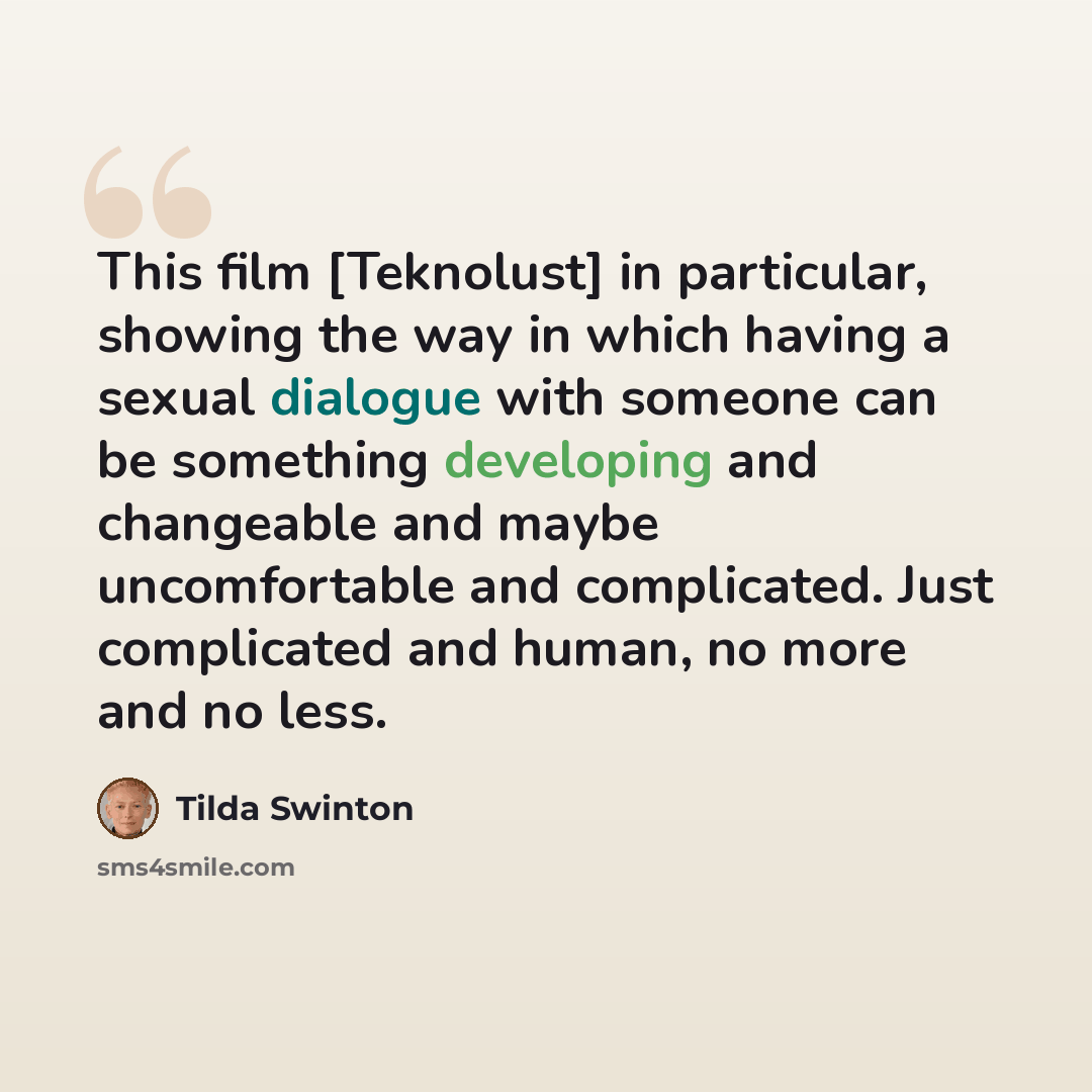 “This film [Teknolust] in particular, showing the way in which having a sexual dialogue with someone can be something developing and changeable and maybe uncomfortable and complicated. Just complicated and human, no more and no less.” quote by Tilda Swinton
