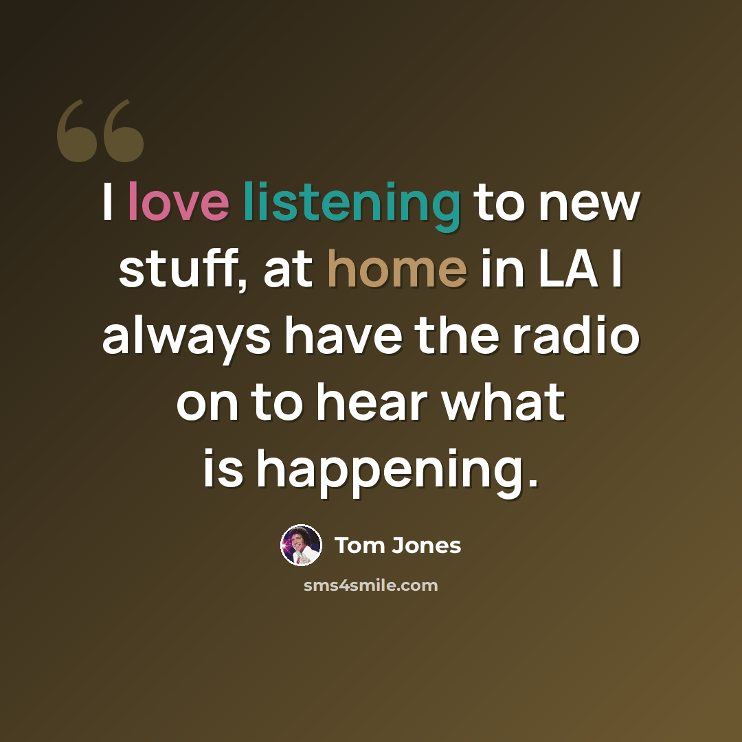 “I love listening to new stuff, at home in LA I always have the radio on to hear what is happening.” quote by Tom Jones