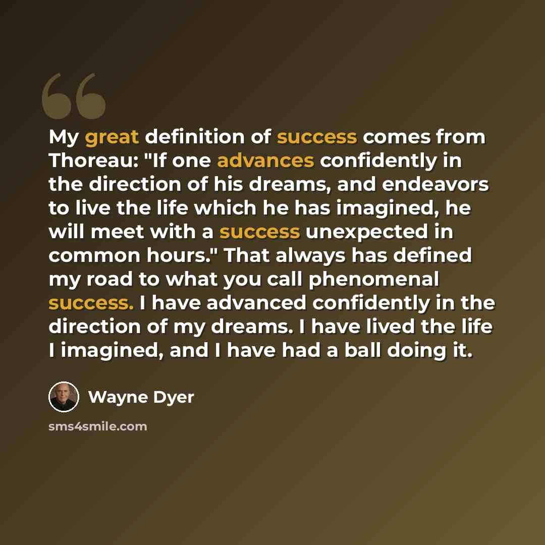“My great definition of success comes from Thoreau: "If one advances confidently in the direction of his dreams, and endeavors to live the life which he has imagined, he will meet with a success unexpected in common hours." That always has defined my road to what you call phenomenal success. I have…” quote by Wayne Dyer