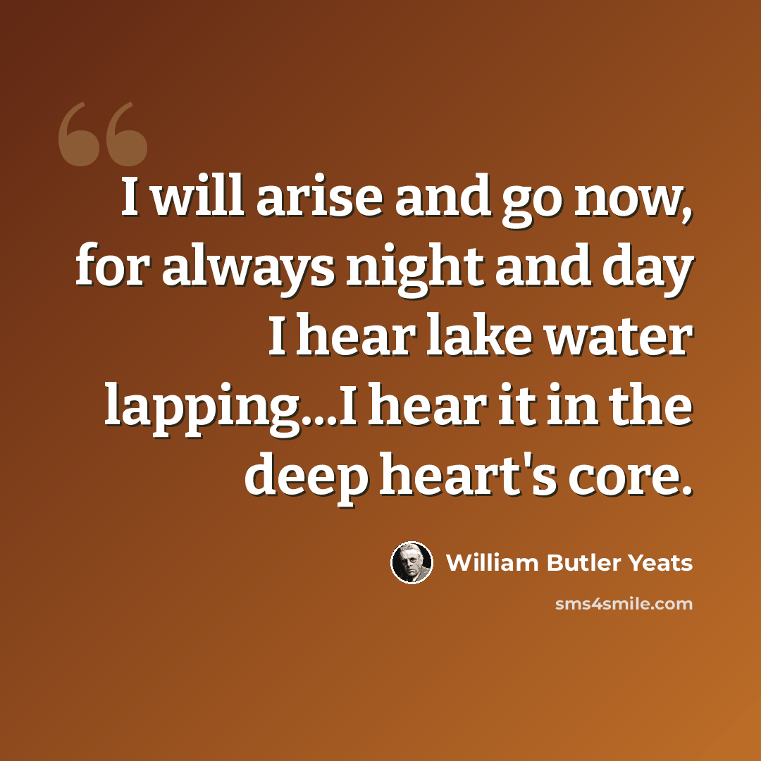 “I will arise and go now, for always night and day I hear lake water lapping...I hear it in the deep heart's core.” quote by William Butler Yeats