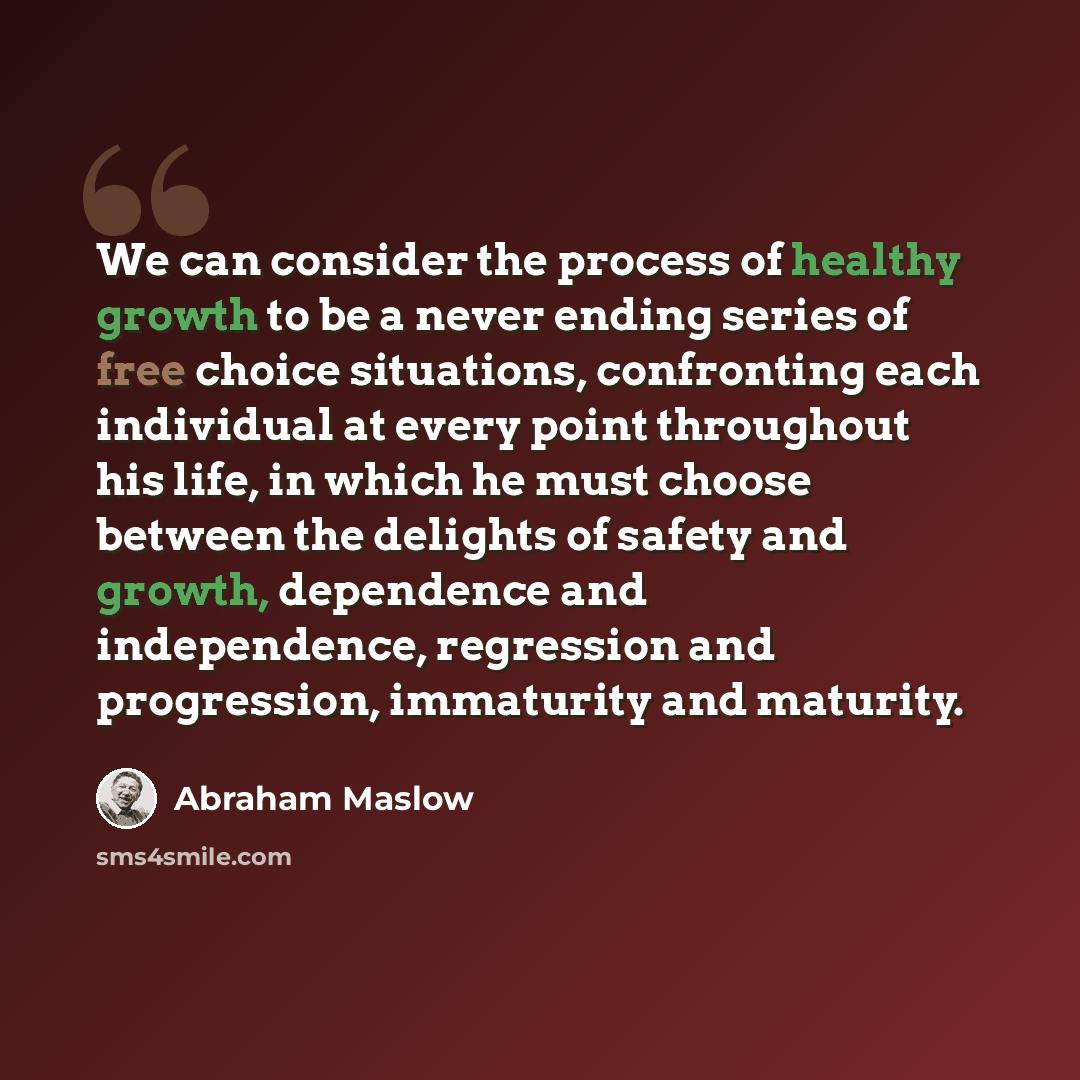 “We can consider the process of healthy growth to be a never ending series of free choice situations, confronting each individual at every point throughout his life, in which he must choose between the delights of safety and growth, dependence and independence, regression and progression…” quote by Abraham Maslow