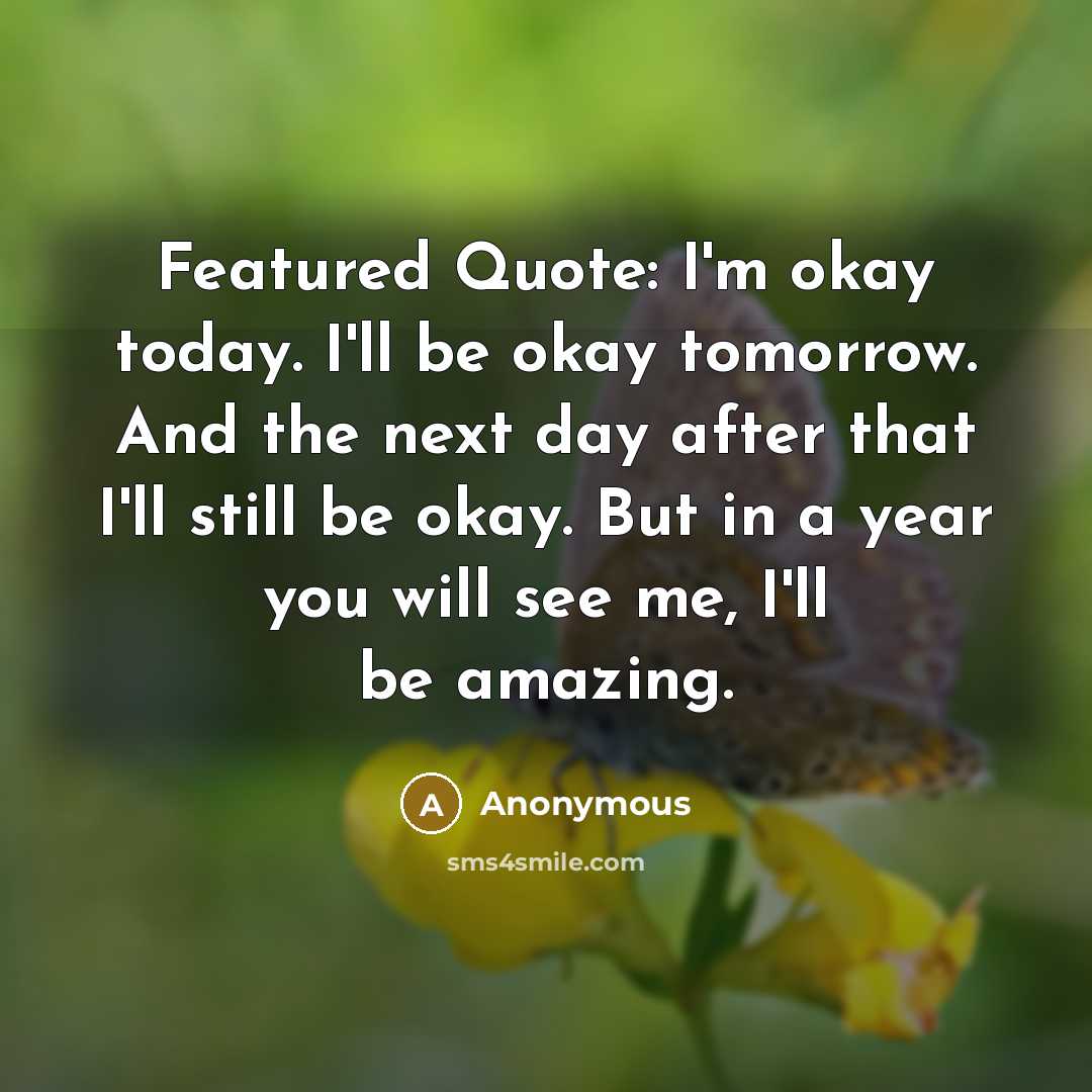“Featured Quote: I'm okay today. I'll be okay tomorrow. And the next day after that I'll still be okay. But in a year you will see me, I'll be amazing.” quote by Anonymous