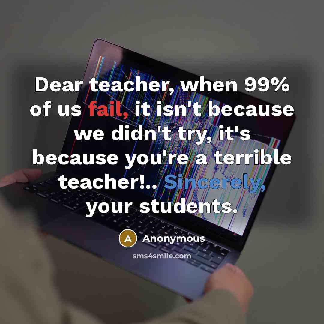 “Dear teacher, when 99% of us fail, it isn't because we didn't try, it's because you're a terrible teacher!.. Sincerely, your students.” quote by Anonymous