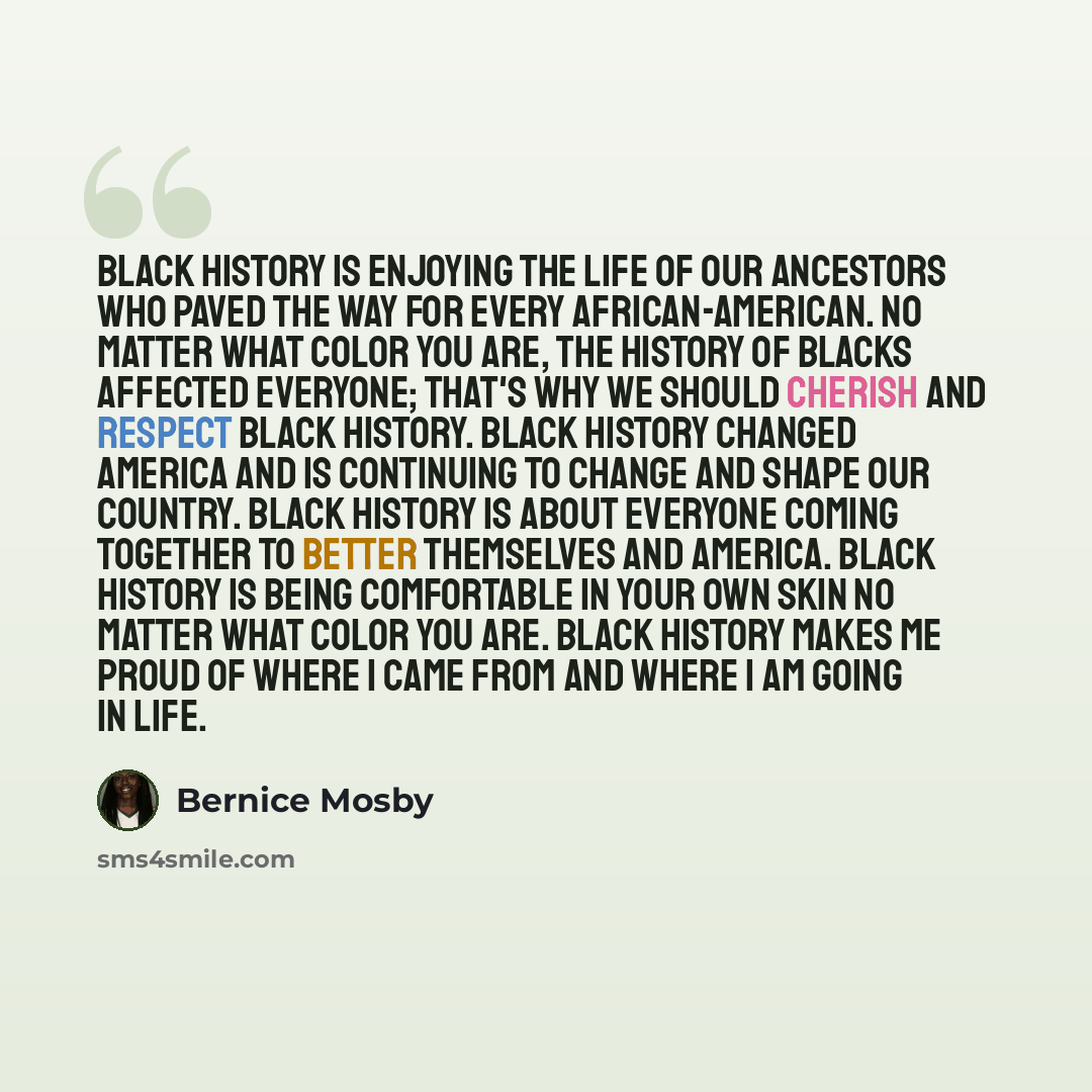 “Black History is enjoying the life of our ancestors who paved the way for every African-American. No matter what color you are, the history of Blacks affected everyone; that's why we should cherish and respect Black history. Black history changed America and is continuing to change and shape our…” quote by Bernice Mosby