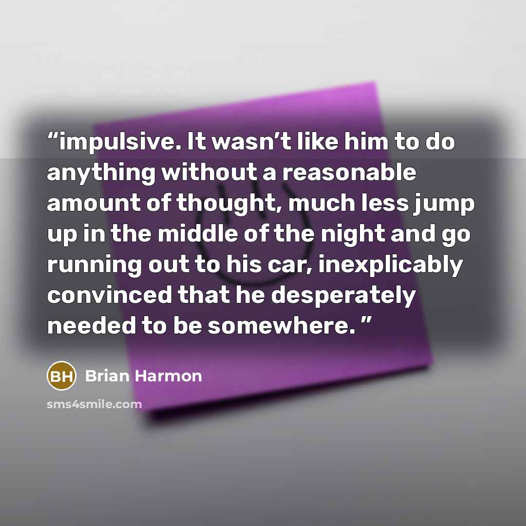 “impulsive. It wasn’t like him to do anything without a reasonable amount of thought, much less jump up in the middle of the night and go running out to his car, inexplicably convinced that he desperately needed to be somewhere.” quote by Brian Harmon