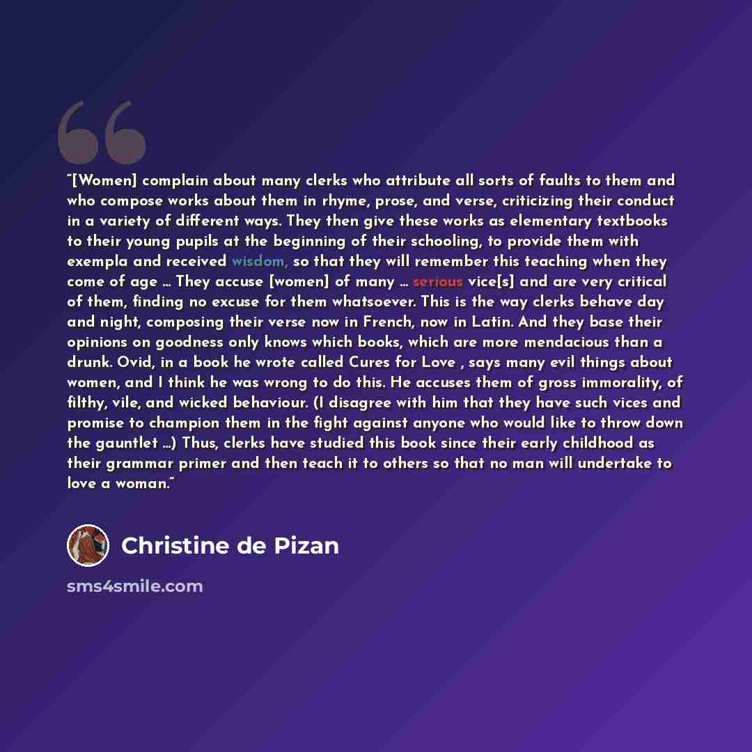 “[Women] complain about many clerks who attribute all sorts of faults to them and who compose works about them in rhyme, prose, and verse, criticizing their conduct in a variety of different ways. They then give these works as elementary textbooks to their young pupils at the beginning of their…” quote by Christine de Pizan