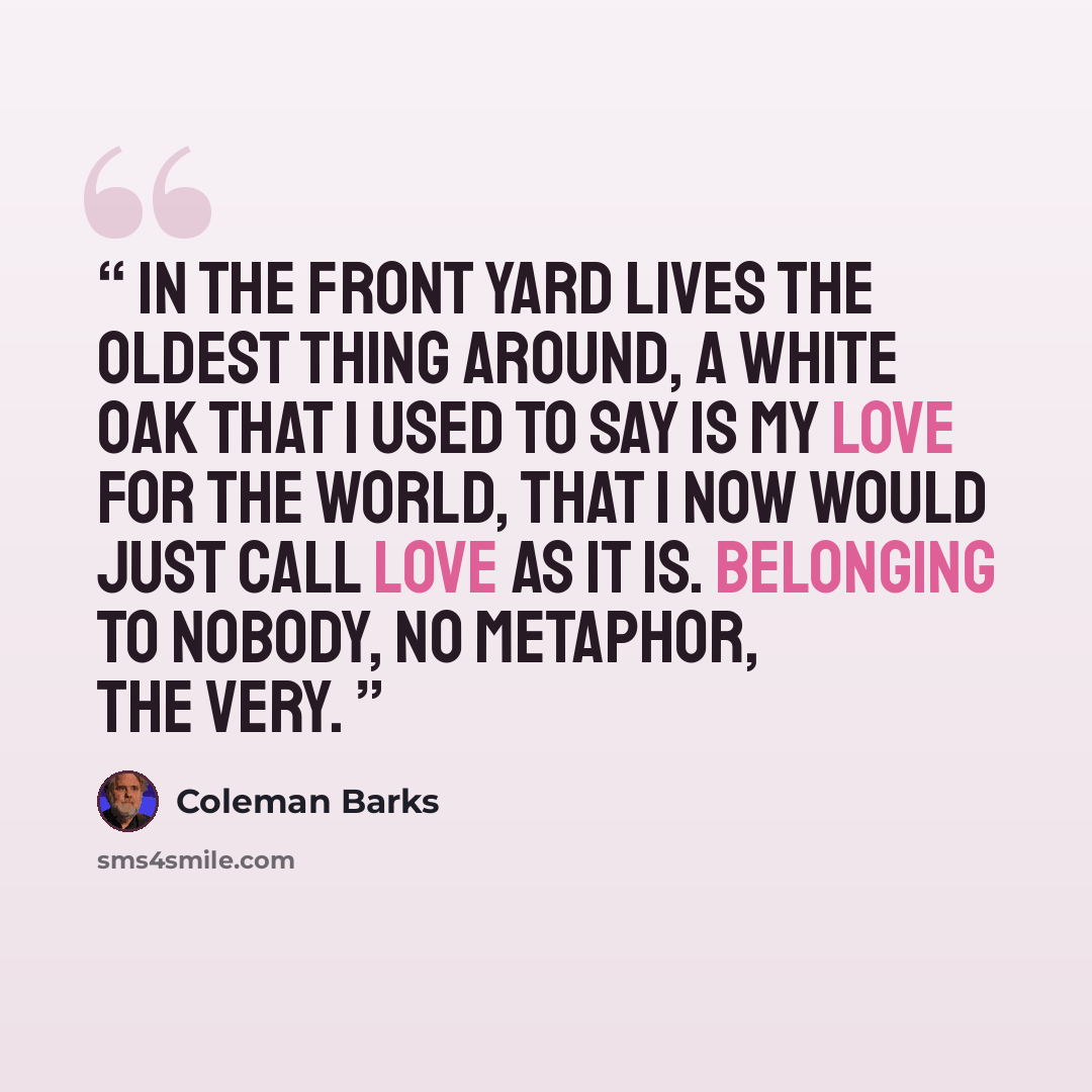 “In the front yard lives the oldest thing around, a white oak That I used to say is my love for the world, That I now would just call love as it is. Belonging to nobody, no metaphor, the very.” quote by Coleman Barks