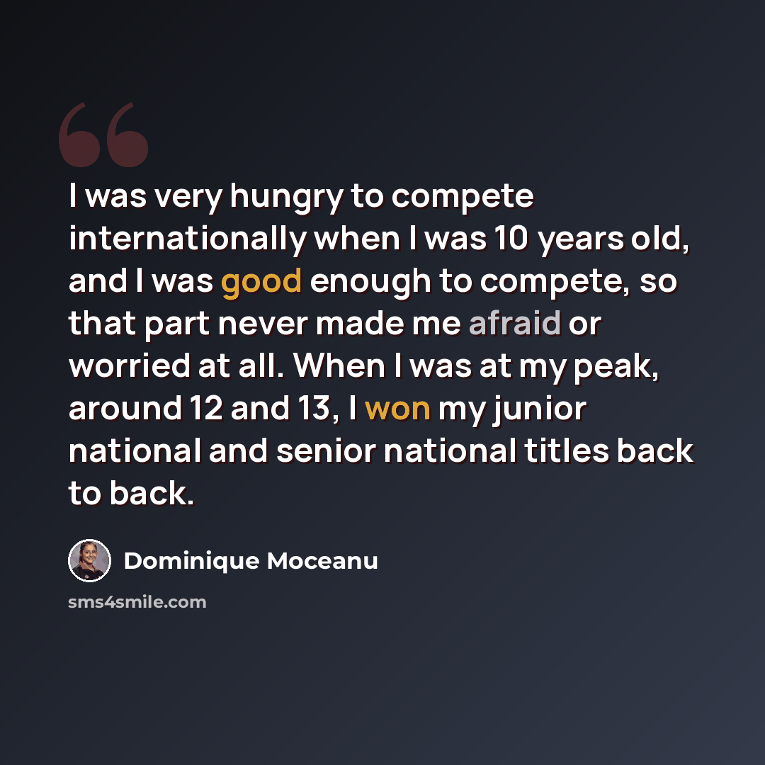“I was very hungry to compete internationally when I was 10 years old, and I was good enough to compete, so that part never made me afraid or worried at all. When I was at my peak, around 12 and 13, I won my junior national and senior national titles back to back.” quote by Dominique Moceanu