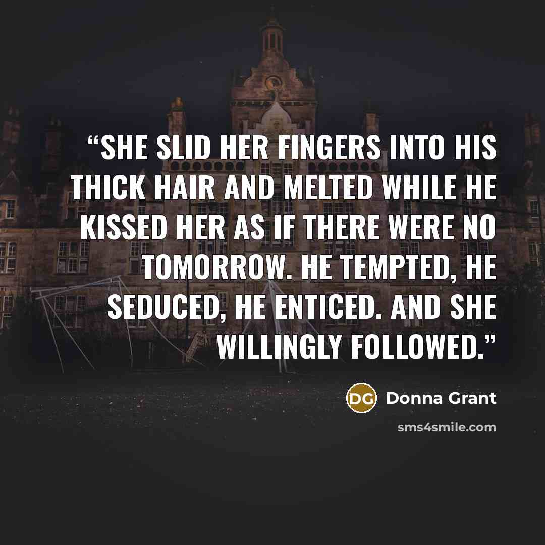 “She slid her fingers into his thick hair and melted while he kissed her as if there were no tomorrow. He tempted, he seduced, he enticed. And she willingly followed.” quote by Donna Grant