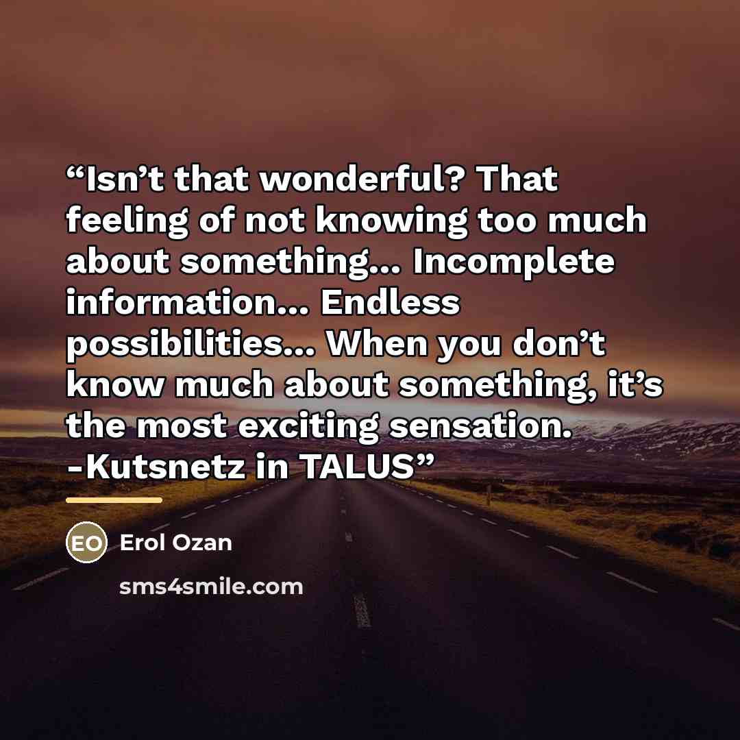 “Isn’t that wonderful? That feeling of not knowing too much about something… Incomplete information… Endless possibilities… When you don’t know much about something, it’s the most exciting sensation. -Kutsnetz in TALUS” quote by Erol Ozan
