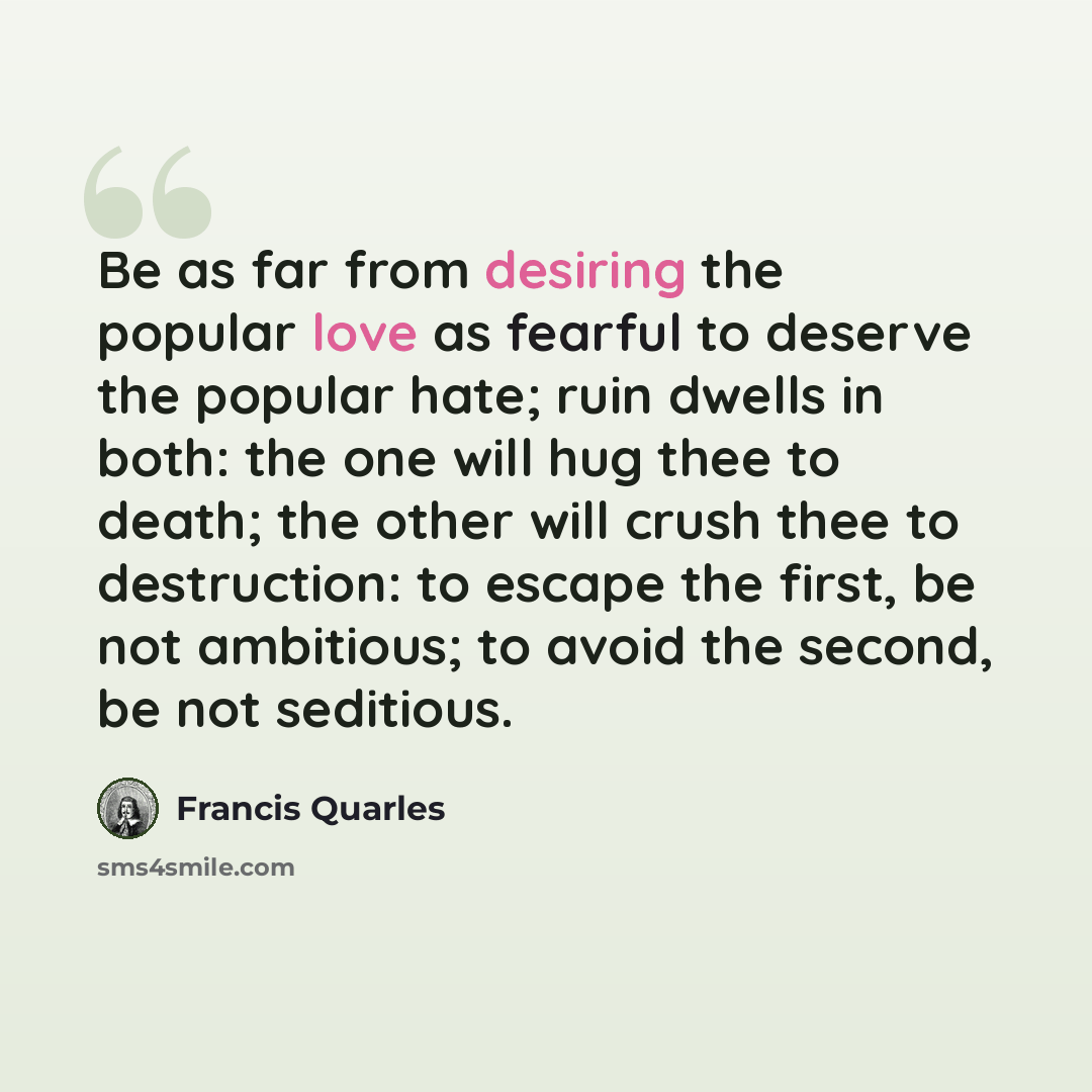 “Be as far from desiring the popular love as fearful to deserve the popular hate; ruin dwells in both: the one will hug thee to death; the other will crush thee to destruction: to escape the first, be not ambitious; to avoid the second, be not seditious.” quote by Francis Quarles