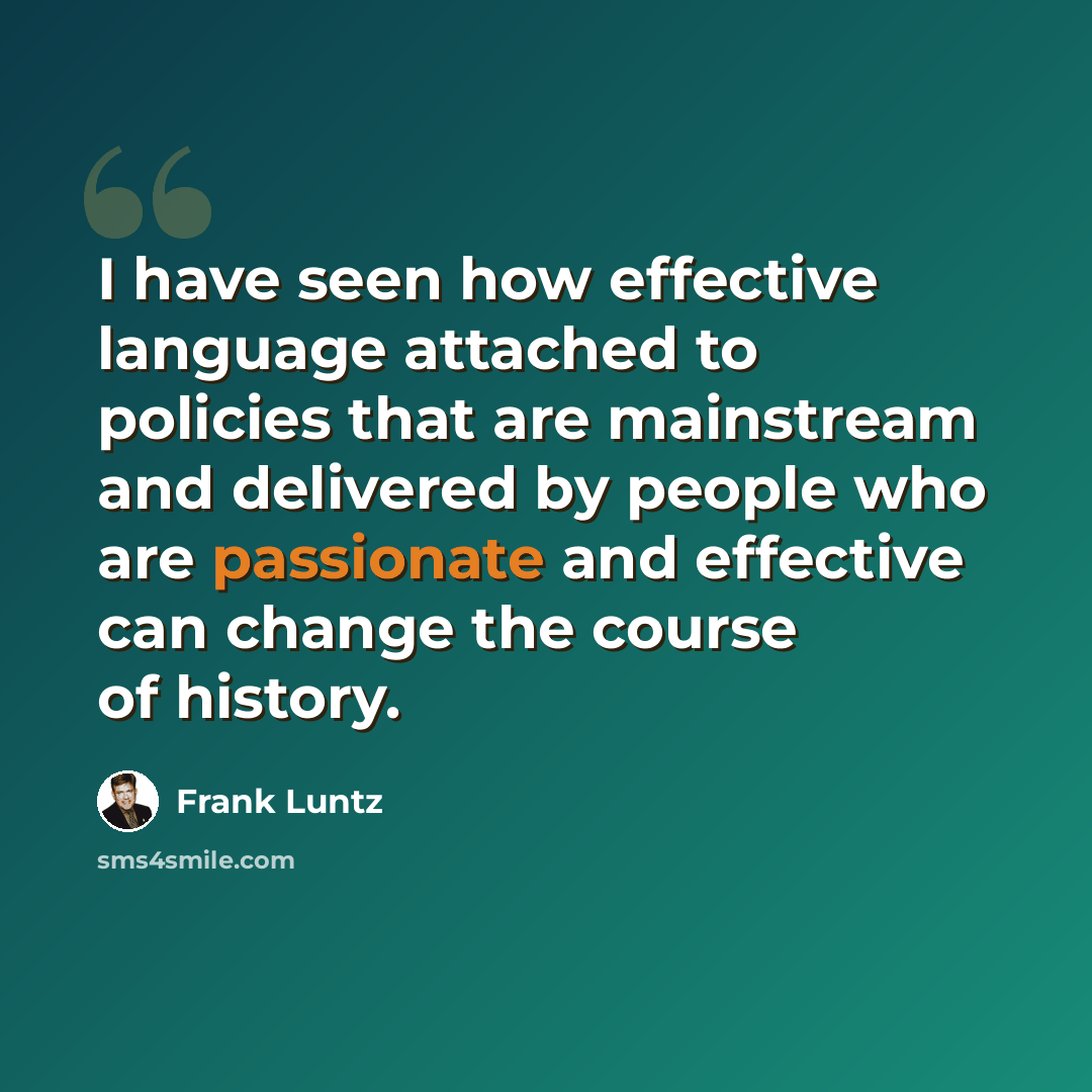 “I have seen how effective language attached to policies that are mainstream and delivered by people who are passionate and effective can change the course of history.” quote by Frank Luntz