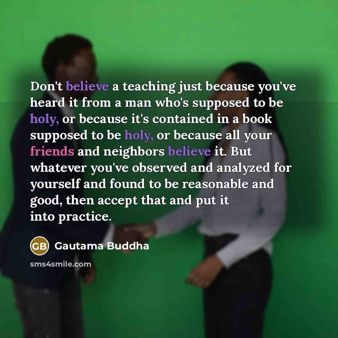 “Don't believe a teaching just because you've heard it from a man who's supposed to be holy, or because it's contained in a book supposed to be holy, or because all your friends and neighbors believe it. But whatever you've observed and analyzed for yourself and found to be reasonable and good…” quote by Gautama Buddha