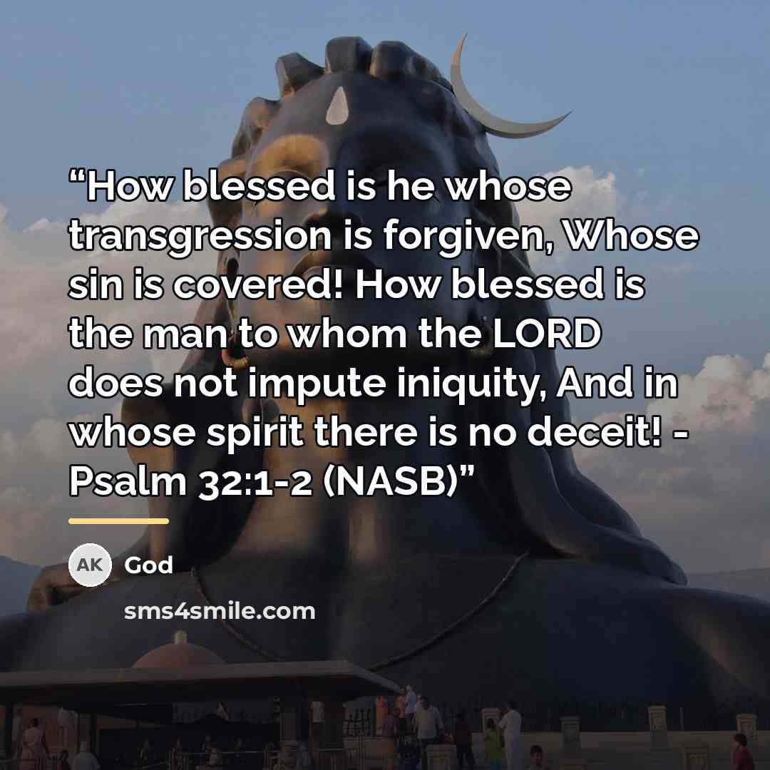 “How blessed is he whose transgression is forgiven, Whose sin is covered! How blessed is the man to whom the LORD does not impute iniquity, And in whose spirit there is no deceit! - Psalm 32:1-2 (NASB)” quote by God