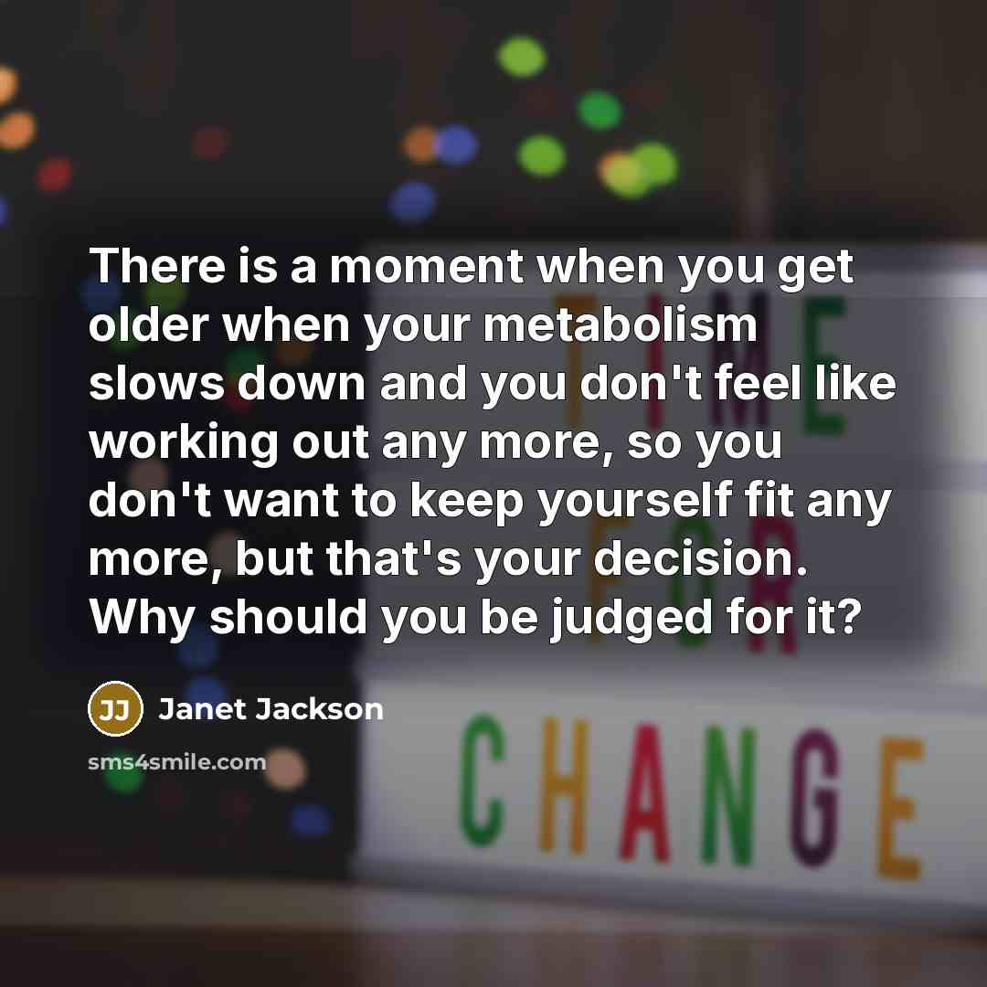 “There is a moment when you get older when your metabolism slows down and you don't feel like working out any more, so you don't want to keep yourself fit any more, but that's your decision. Why should you be judged for it?” quote by Janet Jackson