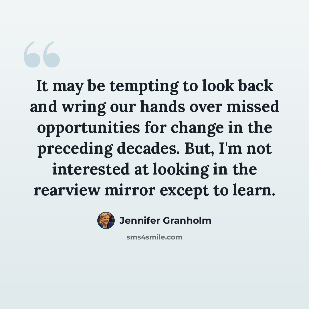 “It may be tempting to look back and wring our hands over missed opportunities for change in the preceding decades. But, I'm not interested at looking in the rearview mirror except to learn.” quote by Jennifer Granholm